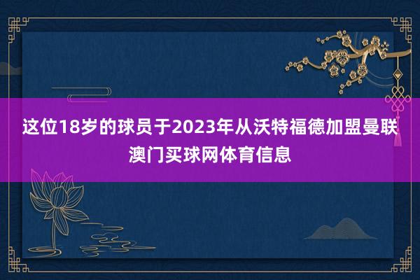 这位18岁的球员于2023年从沃特福德加盟曼联澳门买球网体育信息
