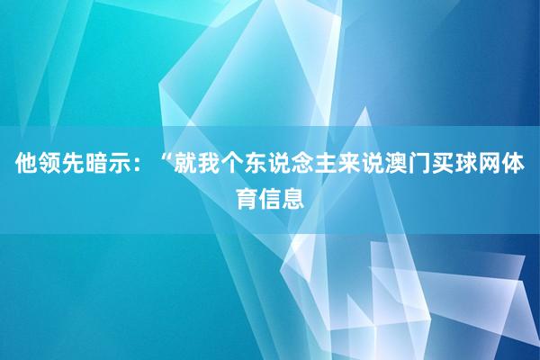 他领先暗示：“就我个东说念主来说澳门买球网体育信息