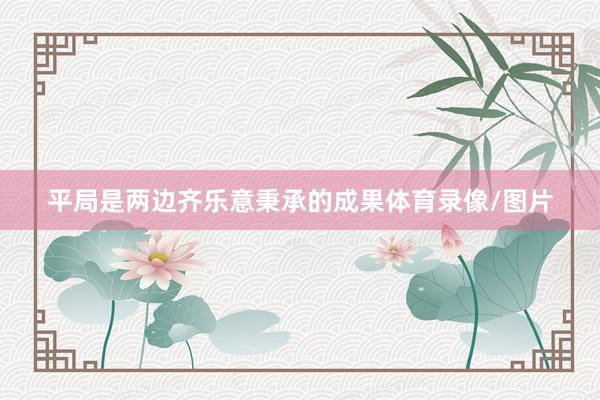 平局是两边齐乐意秉承的成果体育录像/图片
