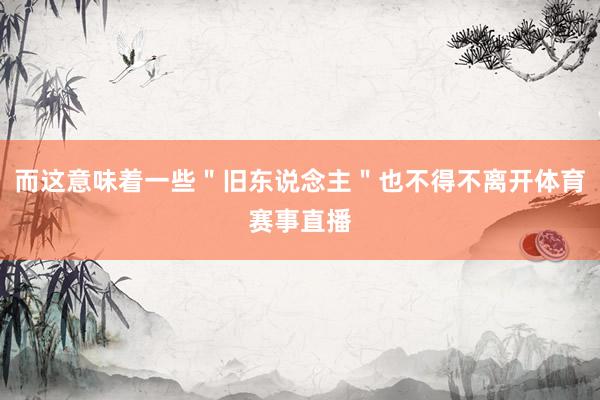而这意味着一些＂旧东说念主＂也不得不离开体育赛事直播