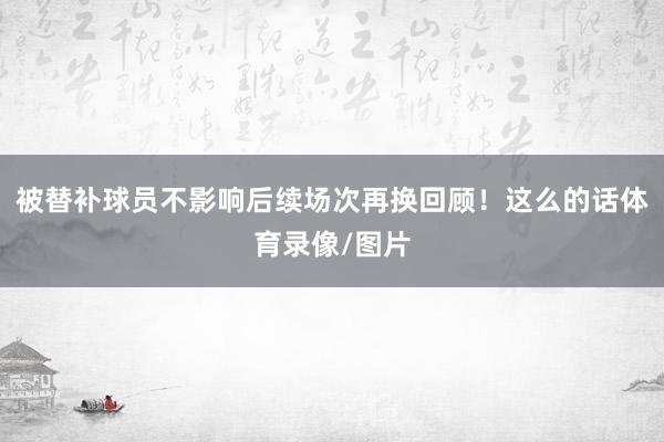 被替补球员不影响后续场次再换回顾！　　这么的话体育录像/图片
