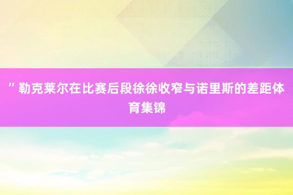 ”勒克莱尔在比赛后段徐徐收窄与诺里斯的差距体育集锦
