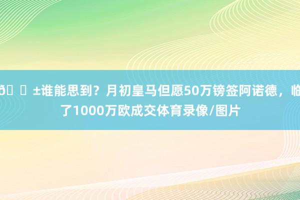 😱谁能思到？月初皇马但愿50万镑签阿诺德，临了1000万欧成交体育录像/图片