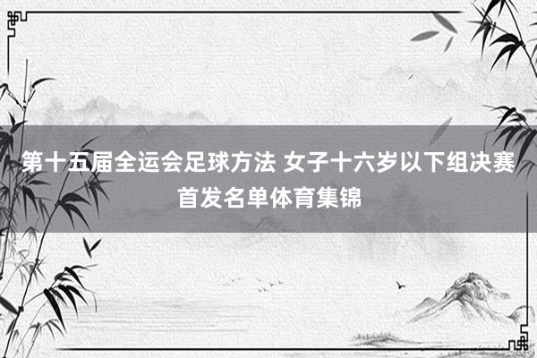 第十五届全运会足球方法 女子十六岁以下组决赛首发名单体育集锦