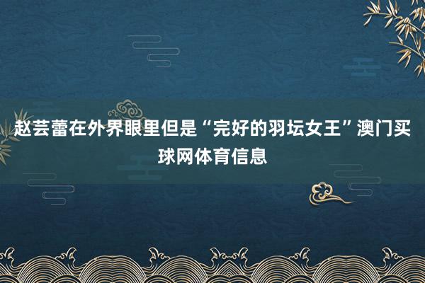 赵芸蕾在外界眼里但是“完好的羽坛女王”澳门买球网体育信息