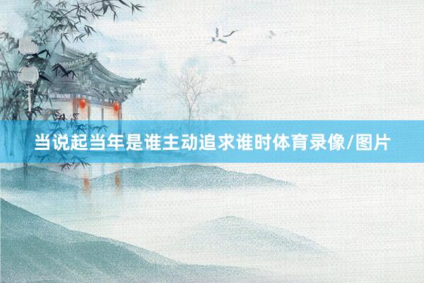 当说起当年是谁主动追求谁时体育录像/图片