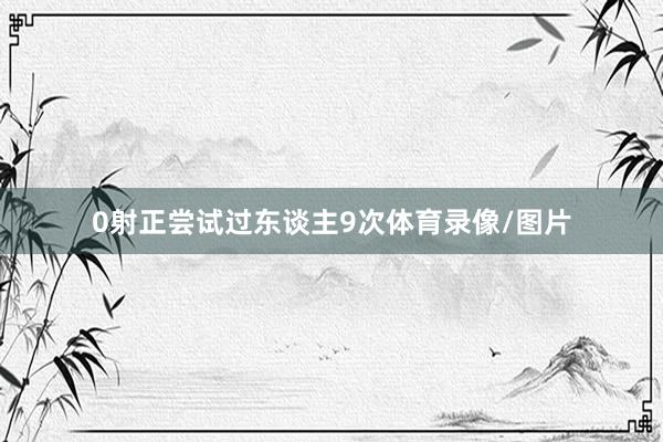 0射正尝试过东谈主9次体育录像/图片