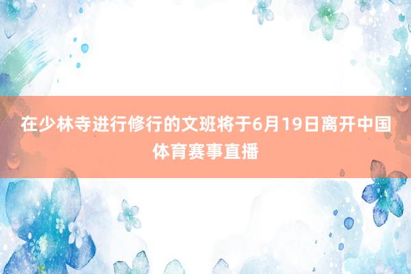 在少林寺进行修行的文班将于6月19日离开中国体育赛事直播