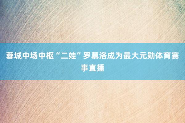 蓉城中场中枢“二娃”罗慕洛成为最大元勋体育赛事直播