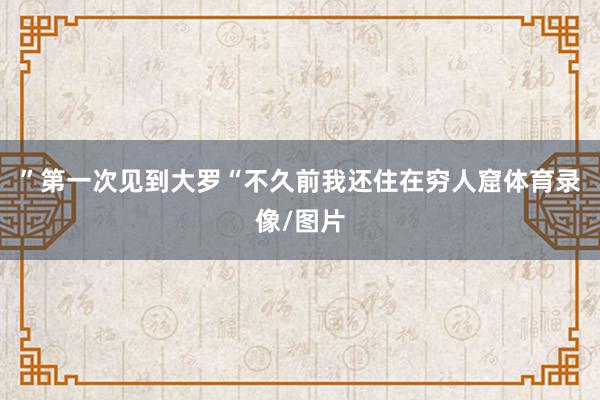 ”第一次见到大罗“不久前我还住在穷人窟体育录像/图片