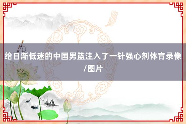 给日渐低迷的中国男篮注入了一针强心剂体育录像/图片