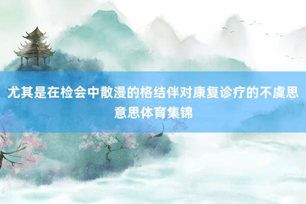 尤其是在检会中散漫的格结伴对康复诊疗的不虞思意思体育集锦