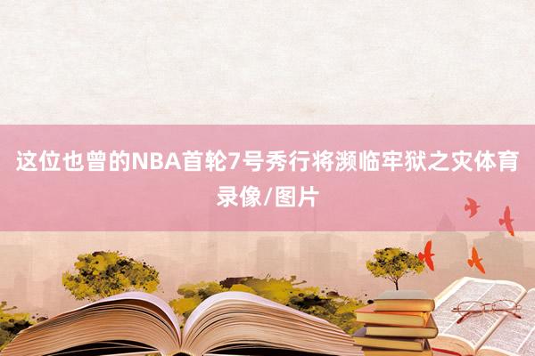 这位也曾的NBA首轮7号秀行将濒临牢狱之灾体育录像/图片