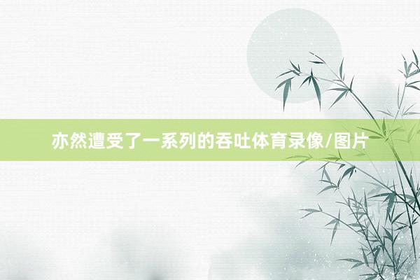亦然遭受了一系列的吞吐体育录像/图片