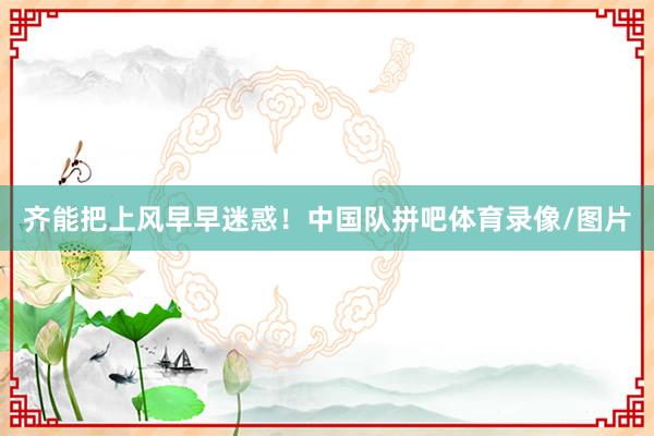 齐能把上风早早迷惑！中国队拼吧体育录像/图片
