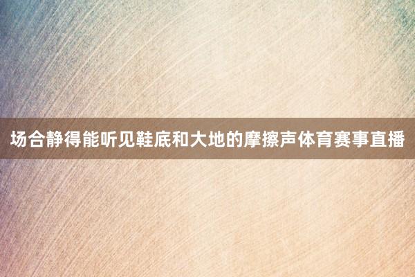 场合静得能听见鞋底和大地的摩擦声体育赛事直播