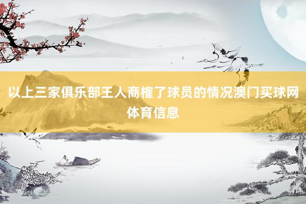 以上三家俱乐部王人商榷了球员的情况澳门买球网体育信息