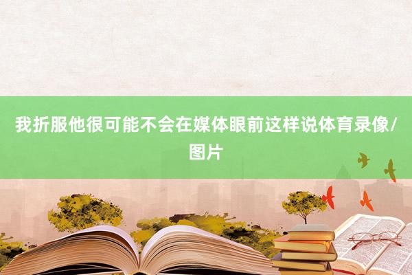 我折服他很可能不会在媒体眼前这样说体育录像/图片