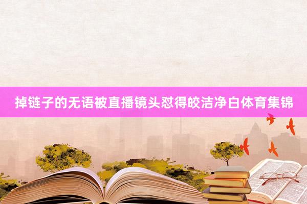 掉链子的无语被直播镜头怼得皎洁净白体育集锦