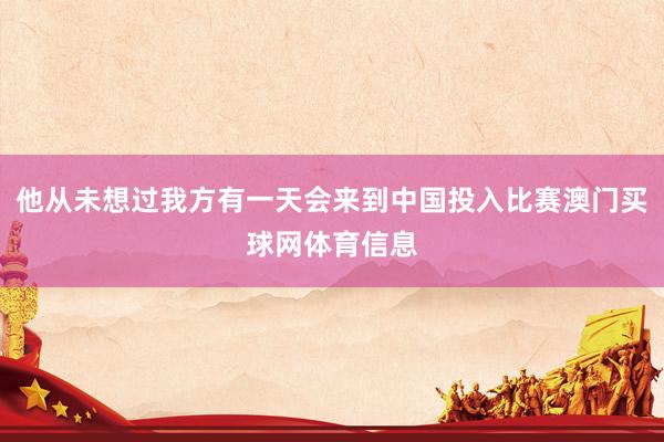 他从未想过我方有一天会来到中国投入比赛澳门买球网体育信息