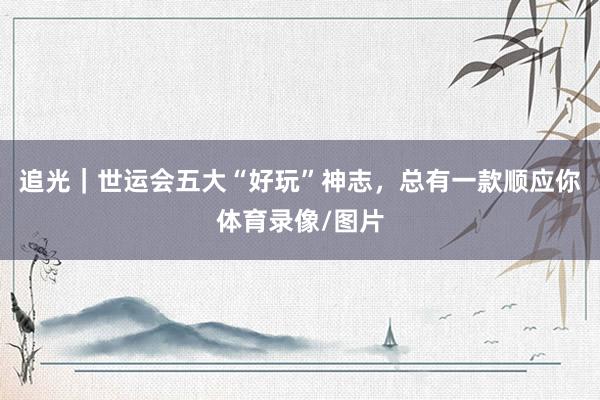 追光｜世运会五大“好玩”神志，总有一款顺应你体育录像/图片