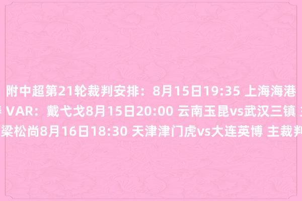 附中超第21轮裁判安排：8月15日19:35 上海海港vs河南队 主裁判：万涛 VAR：戴弋戈8月15日20:00 云南玉昆vs武汉三镇 主裁判：马宁 VAR：梁松尚8月16日18:30 天津津门虎vs大连英博 主裁判：傅明 VAR：甘树然8月16日19:00 青岛西海岸vs北京国安 主裁判：唐顺都 VAR：甄伟8月16日19:00 长春亚泰vs梅州客家 主裁判：王迪 VAR：沈寅豪8月16日19