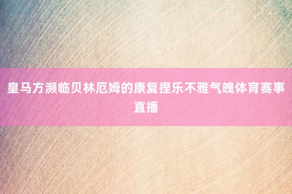 皇马方濒临贝林厄姆的康复捏乐不雅气魄体育赛事直播