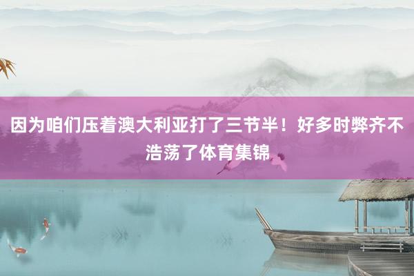因为咱们压着澳大利亚打了三节半！好多时弊齐不浩荡了体育集锦