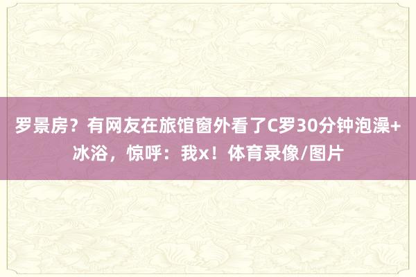罗景房？有网友在旅馆窗外看了C罗30分钟泡澡+冰浴，惊呼：我x！体育录像/图片