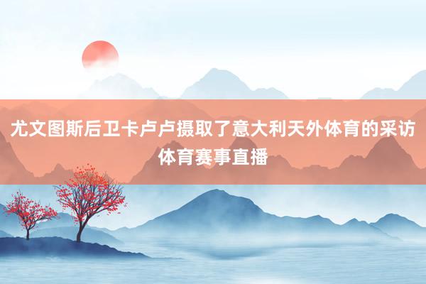 尤文图斯后卫卡卢卢摄取了意大利天外体育的采访体育赛事直播