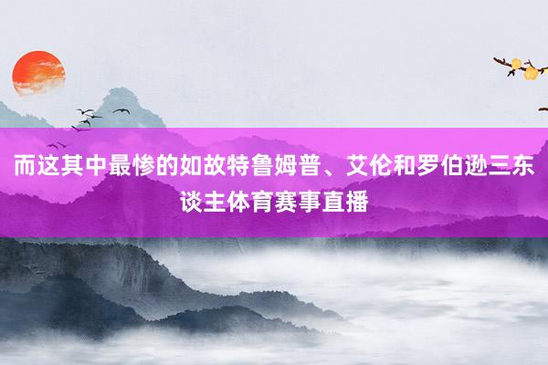 而这其中最惨的如故特鲁姆普、艾伦和罗伯逊三东谈主体育赛事直播