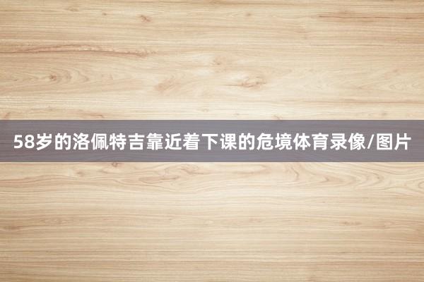 58岁的洛佩特吉靠近着下课的危境体育录像/图片