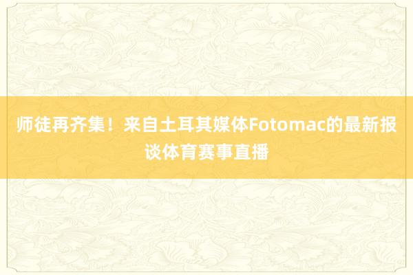 师徒再齐集！来自土耳其媒体Fotomac的最新报谈体育赛事直播