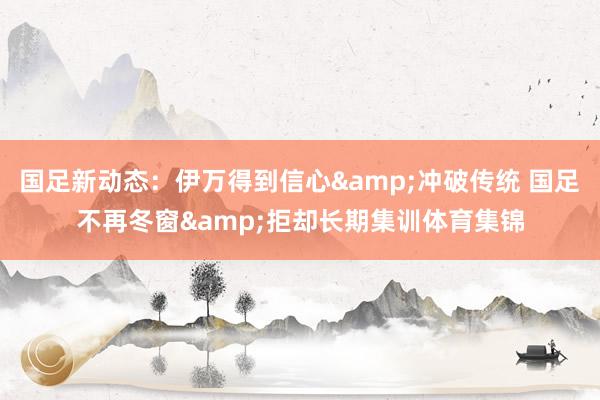 国足新动态：伊万得到信心&冲破传统 国足不再冬窗&拒却长期集训体育集锦