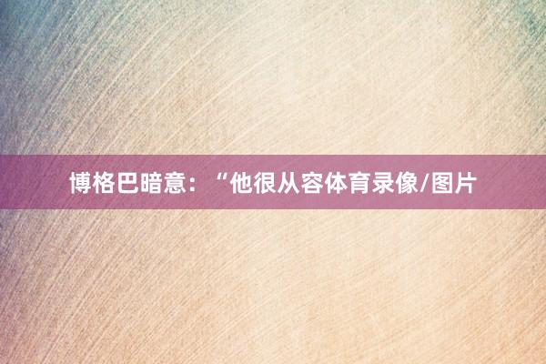 博格巴暗意：“他很从容体育录像/图片