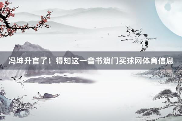 冯坤升官了！得知这一音书澳门买球网体育信息