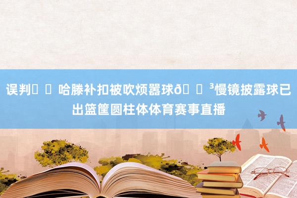 误判⁉️哈滕补扣被吹烦嚣球😳慢镜披露球已出篮筐圆柱体体育赛事直播