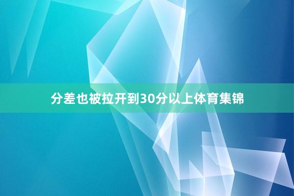分差也被拉开到30分以上体育集锦