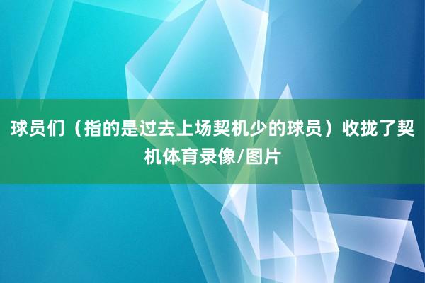 球员们（指的是过去上场契机少的球员）收拢了契机体育录像/图片
