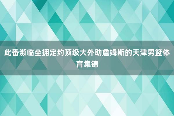 此番濒临坐拥定约顶级大外助詹姆斯的天津男篮体育集锦