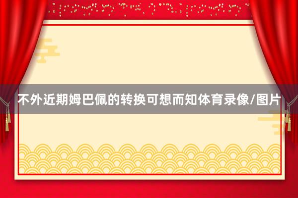 不外近期姆巴佩的转换可想而知体育录像/图片