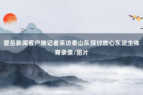 望岳新闻客户端记者采访泰山队探讨放心东谈主体育录像/图片