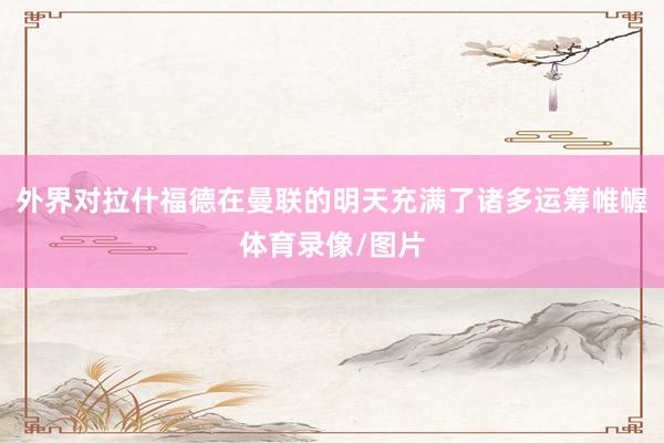外界对拉什福德在曼联的明天充满了诸多运筹帷幄体育录像/图片