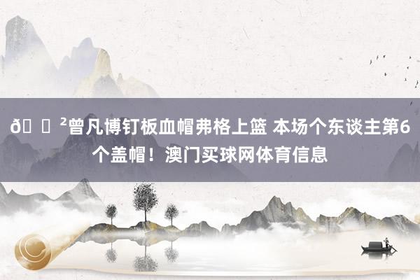 😲曾凡博钉板血帽弗格上篮 本场个东谈主第6个盖帽！澳门买球网体育信息