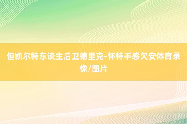 但凯尔特东谈主后卫德里克-怀特手感欠安体育录像/图片