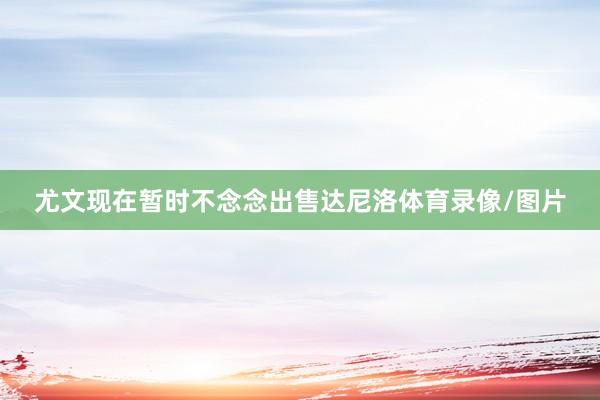 尤文现在暂时不念念出售达尼洛体育录像/图片
