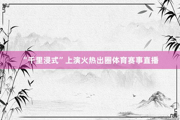 “千里浸式”上演火热出圈体育赛事直播