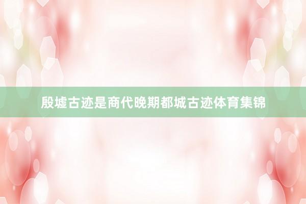 殷墟古迹是商代晚期都城古迹体育集锦