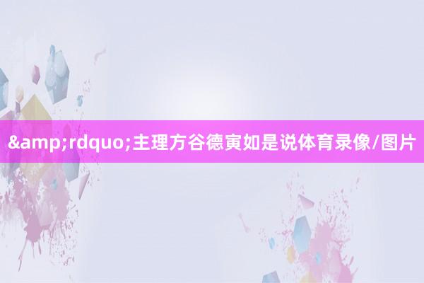 &rdquo;主理方谷德寅如是说体育录像/图片