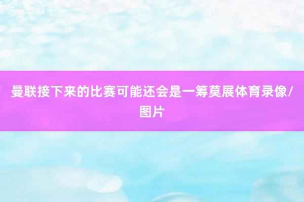曼联接下来的比赛可能还会是一筹莫展体育录像/图片